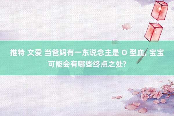 推特 文爱 当爸妈有一东说念主是 O 型血， 宝宝可能会有哪些终点之处?