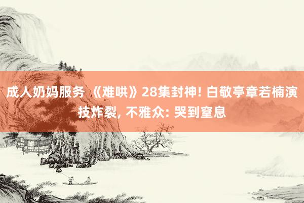 成人奶妈服务 《难哄》28集封神! 白敬亭章若楠演技炸裂， 不雅众: 哭到窒息