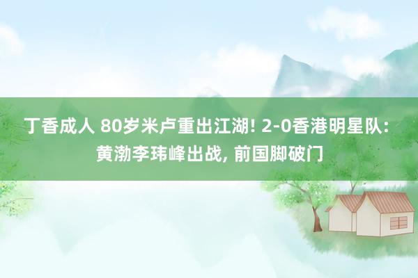 丁香成人 80岁米卢重出江湖! 2-0香港明星队: 黄渤李玮峰出战， 前国脚破门
