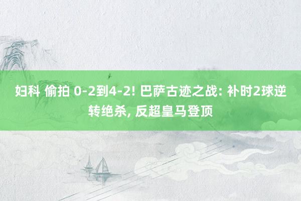 妇科 偷拍 0-2到4-2! 巴萨古迹之战: 补时2球逆转绝杀， 反超皇马登顶