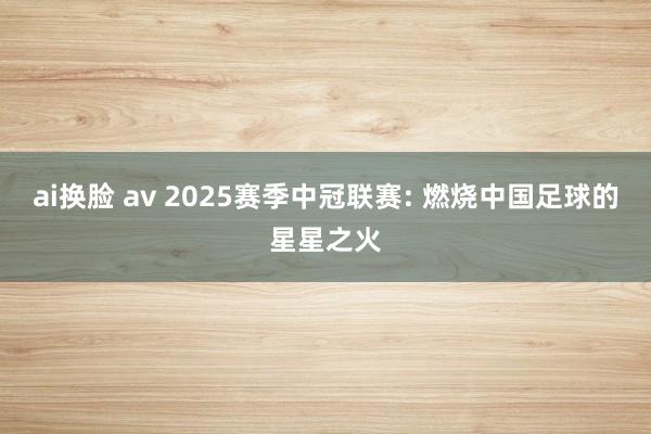 ai换脸 av 2025赛季中冠联赛: 燃烧中国足球的星星之火
