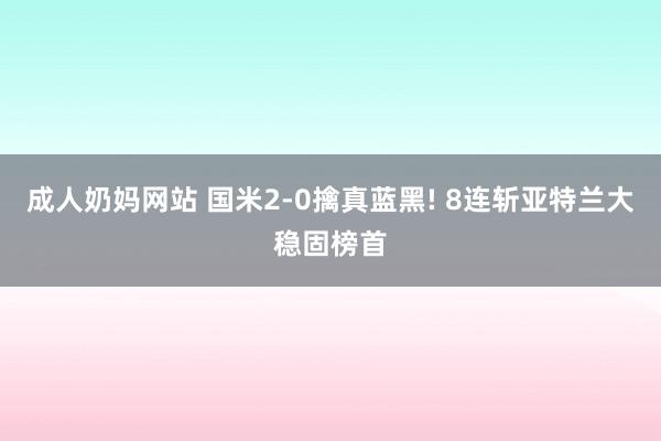 成人奶妈网站 国米2-0擒真蓝黑! 8连斩亚特兰大稳固榜首