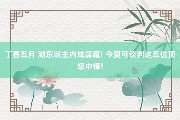 丁香五月 湖东谈主内线孱羸! 今夏可谈判这五位顶级中锋!