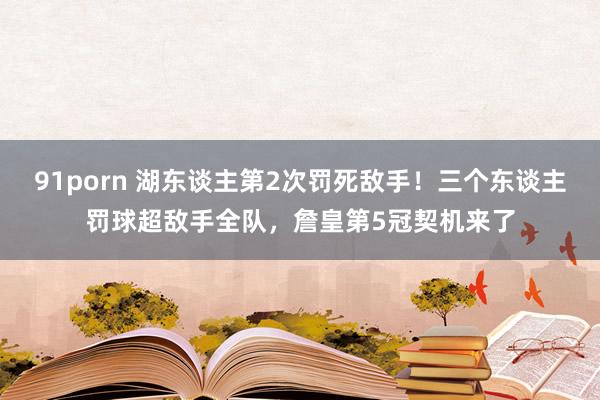 91porn 湖东谈主第2次罚死敌手！三个东谈主罚球超敌手全队，詹皇第5冠契机来了