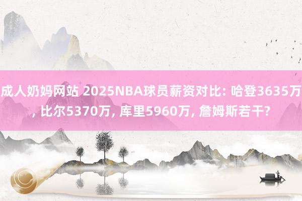 成人奶妈网站 2025NBA球员薪资对比: 哈登3635万， 比尔5370万， 库里5960万， 詹姆斯若干?