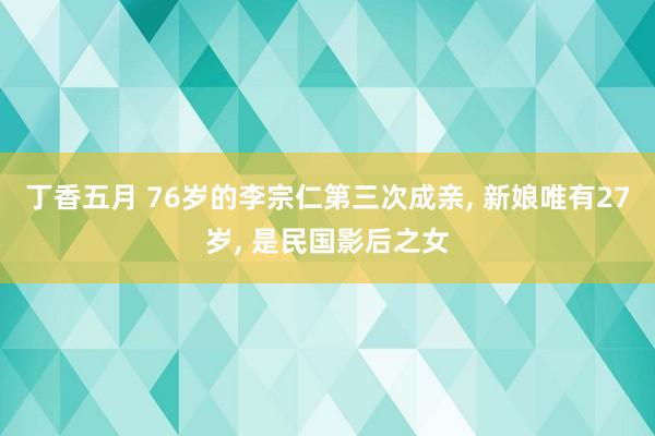 丁香五月 76岁的李宗仁第三次成亲， 新娘唯有27岁， 是民国影后之女