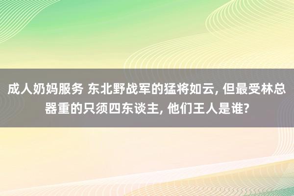 成人奶妈服务 东北野战军的猛将如云， 但最受林总器重的只须四东谈主， 他们王人是谁?