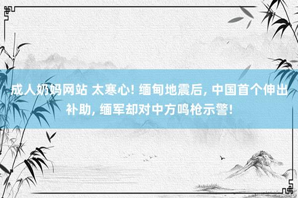 成人奶妈网站 太寒心! 缅甸地震后， 中国首个伸出补助， 缅军却对中方鸣枪示警!