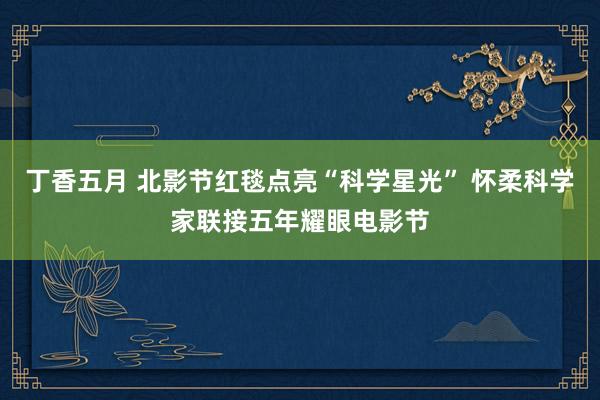 丁香五月 北影节红毯点亮“科学星光” 怀柔科学家联接五年耀眼电影节
