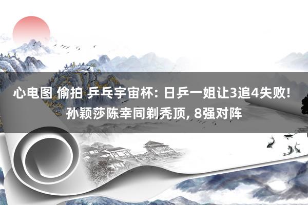 心电图 偷拍 乒乓宇宙杯: 日乒一姐让3追4失败! 孙颖莎陈幸同剃秃顶， 8强对阵