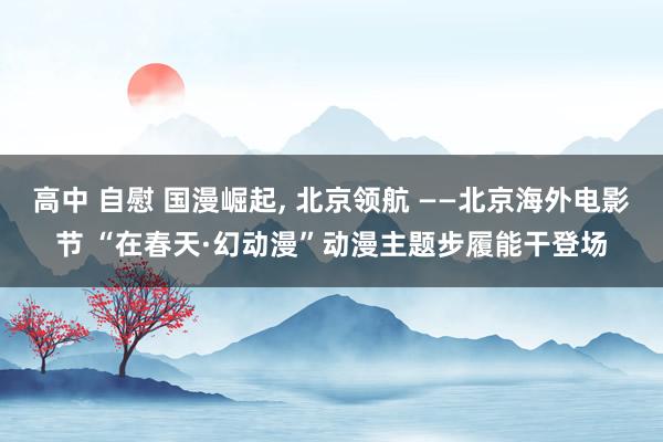 高中 自慰 国漫崛起， 北京领航 ——北京海外电影节 “在春天·幻动漫”动漫主题步履能干登场