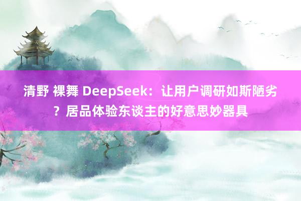 清野 裸舞 DeepSeek：让用户调研如斯陋劣？居品体验东谈主的好意思妙器具