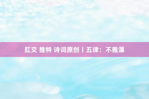 肛交 推特 诗词原创丨五律：不雅瀑