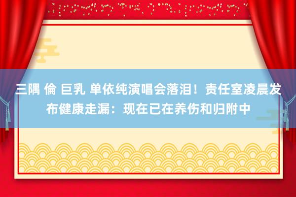 三隅 倫 巨乳 单依纯演唱会落泪！责任室凌晨发布健康走漏：现在已在养伤和归附中