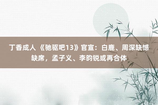 丁香成人 《驰驱吧13》官宣：白鹿、周深缺憾缺席，孟子义、李昀锐或再合体