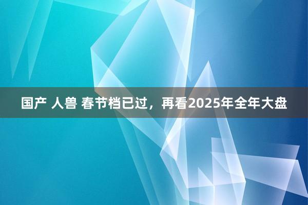 国产 人兽 春节档已过，再看2025年全年大盘