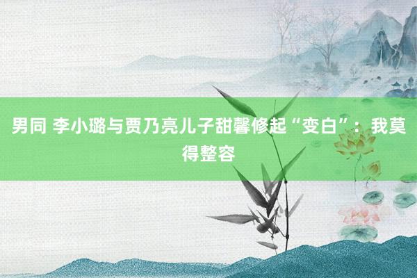 男同 李小璐与贾乃亮儿子甜馨修起“变白”：我莫得整容