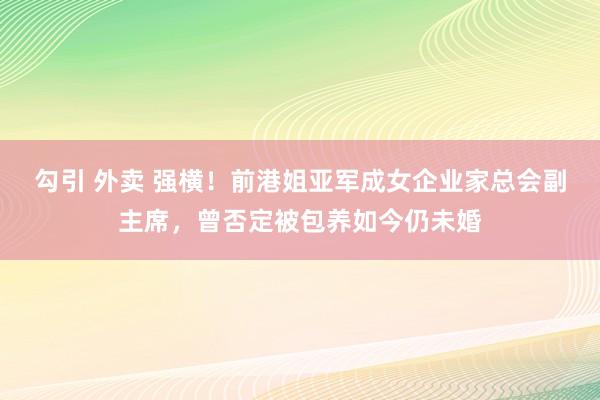 勾引 外卖 强横！前港姐亚军成女企业家总会副主席，曾否定被包养如今仍未婚