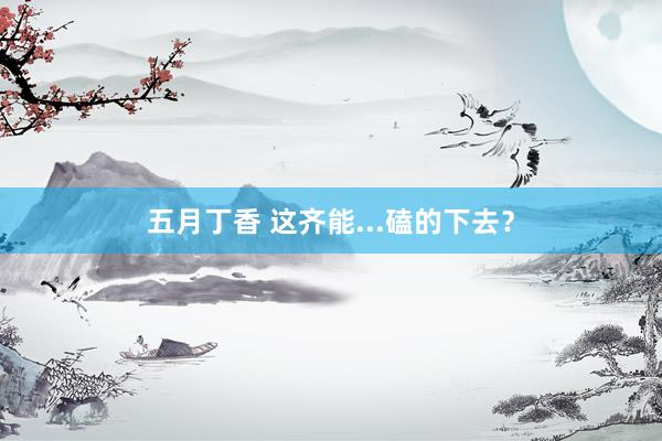 五月丁香 这齐能...磕的下去？