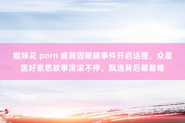 姐妹花 porn 戚薇因眼睛事件开启话匣，众星医好意思故事滚滚不停，飘逸背后藏着啥