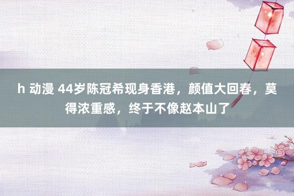 h 动漫 44岁陈冠希现身香港，颜值大回春，莫得浓重感，终于不像赵本山了