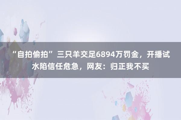 “自拍偷拍” 三只羊交足6894万罚金，开播试水陷信任危急，网友：归正我不买