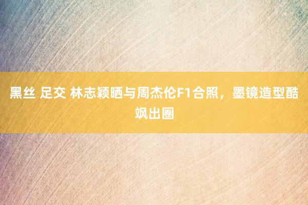 黑丝 足交 林志颖晒与周杰伦F1合照，墨镜造型酷飒出圈