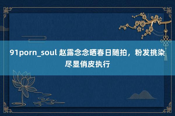 91porn_soul 赵露念念晒春日随拍，粉发挑染尽显俏皮执行